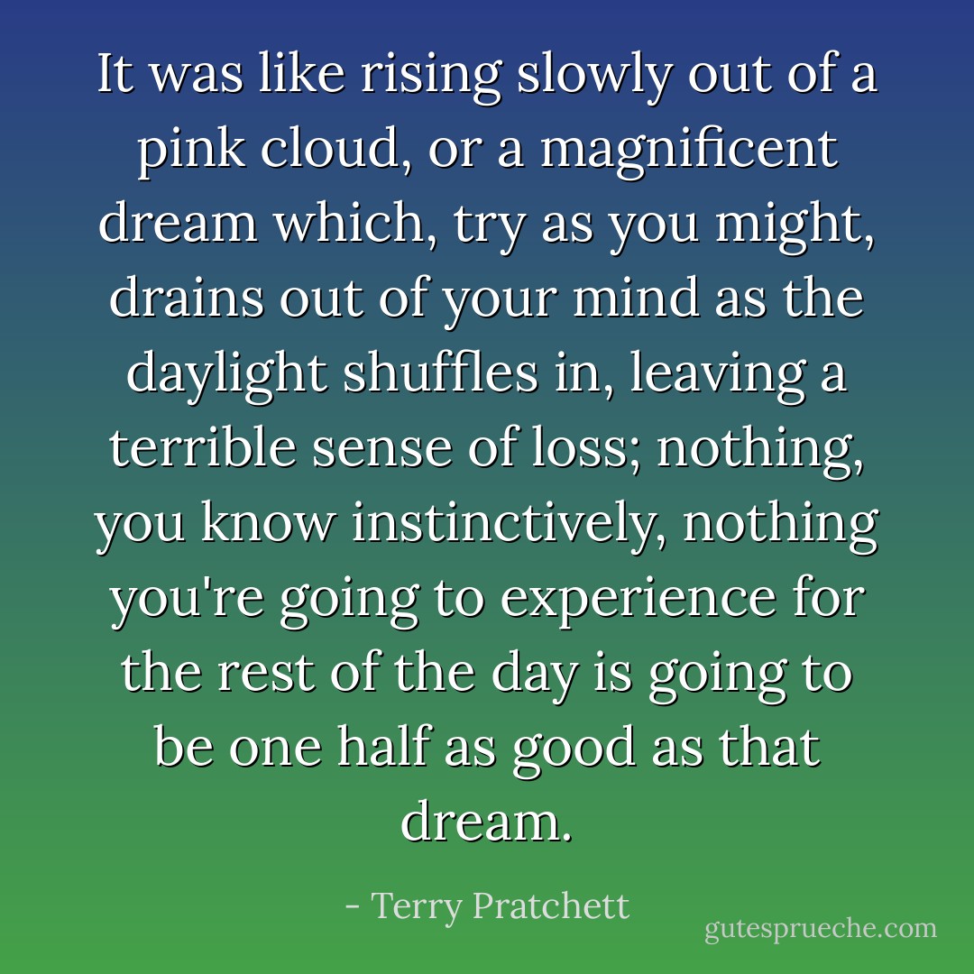 It was like rising slowly out of a pink cloud, or a magnificent dream which, try as you might, drains out of your mind as the daylight shuffles in, leaving a terrible sense of loss; nothing, you know instinctively, nothing you're going to experience for the rest of the day is going to be one half as good as that dream. - Terry Pratchett