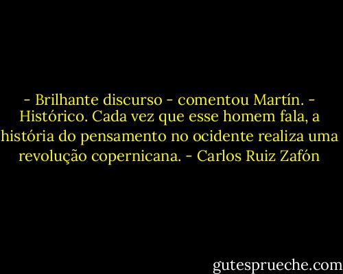 - Brilhante discurso - comentou Martín.<br />- Histórico. Cada vez que esse homem fala, a história do pensamento no ocidente realiza uma revolução copernicana. - Carlos Ruiz Zafón