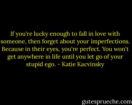 If you're lucky enough to fall in love with someone, then forget about your imperfections. Because in their eyes, you're perfect. You won't get anywhere in life until you let go of your stupid ego. - Katie Kacvinsky