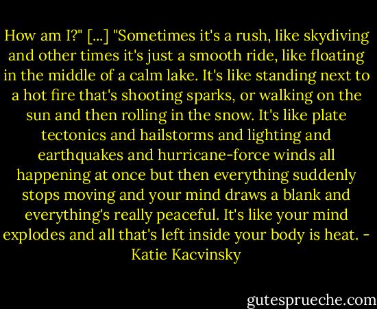 How am I?"<br />[...]<br />"Sometimes it's a rush, like skydiving and other times it's just a smooth ride, like floating in the middle of a calm lake. It's like standing next to a hot fire that's shooting sparks, or walking on the sun and then rolling in the snow. It's like plate tectonics and hailstorms and lighting and earthquakes and hurricane-force winds all happening at once but then everything suddenly stops moving and your mind draws a blank and everything's really peaceful. It's like your mind explodes and all that's left inside your body is heat. - Katie Kacvinsky