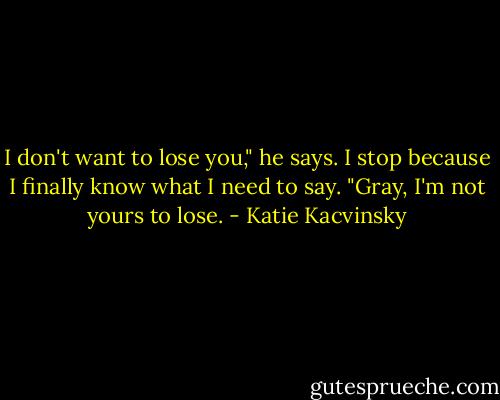 I don't want to lose you," he says.<br />I stop because I finally know what I need to say.<br />"Gray, I'm not yours to lose. - Katie Kacvinsky