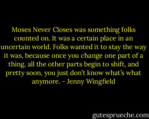 Moses Never Closes was something folks counted on. It was a certain place in an uncertain world. Folks wanted it to stay the way it was, because once you change one part of a thing, all the other parts begin to shift, and pretty soon, you just don’t know what’s what anymore. - Jenny Wingfield