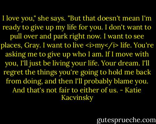 I love you," she says. "But that doesn't mean I'm ready to give up my life for you. I don't want to pull over and park right now. I want to see places, Gray. I want to live <i>my</i> life. You're asking me to give up who I am. If I move with you, I'll just be living your life. Your dream. I'll regret the things you're going to hold me back from doing, and then I'll probably blame you. And that's not fair to either of us. - Katie Kacvinsky