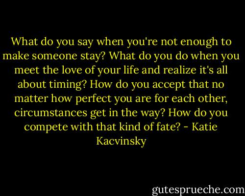 What do you say when you're not enough to make someone stay? What do you do when you meet the love of your life and realize it's all about timing? How do you accept that no matter how perfect you are for each other, circumstances get in the way? How do you compete with that kind of fate? - Katie Kacvinsky
