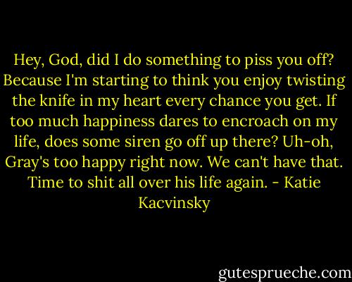 Hey, God, did I do something to piss you off? Because I'm starting to think you enjoy twisting the knife in my heart every chance you get. If too much happiness dares to encroach on my life, does some siren go off up there? Uh-oh, Gray's too happy right now. We can't have that. Time to shit all over his life again. - Katie Kacvinsky