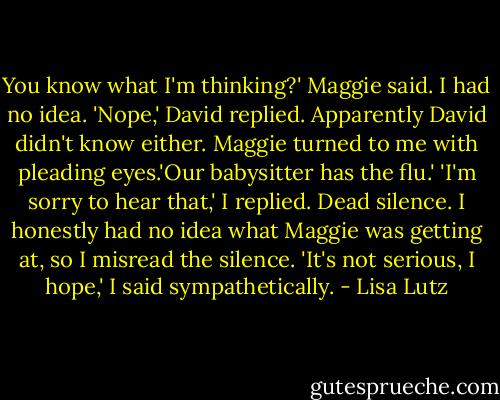 You know what I'm thinking?' Maggie said.<br />I had no idea.<br />'Nope,' David replied. Apparently David didn't know either.<br />Maggie turned to me with pleading eyes.'Our babysitter has the flu.'<br />'I'm sorry to hear that,' I replied.<br />Dead silence.<br />I honestly had no idea what Maggie was getting at, so I misread the silence.<br />'It's not serious, I hope,' I said sympathetically. - Lisa Lutz