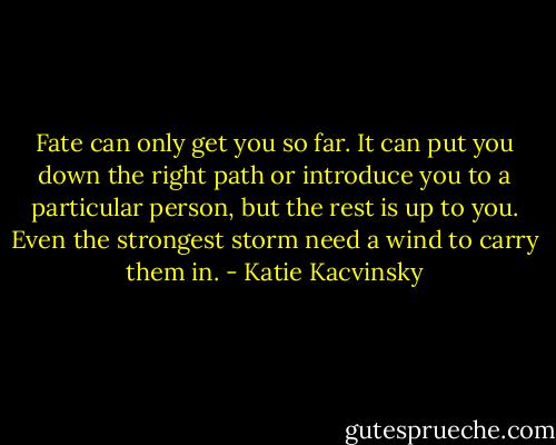 Fate can only get you so far. It can put you down the right path or introduce you to a particular person, but the rest is up to you. Even the strongest storm need a wind to carry them in. - Katie Kacvinsky