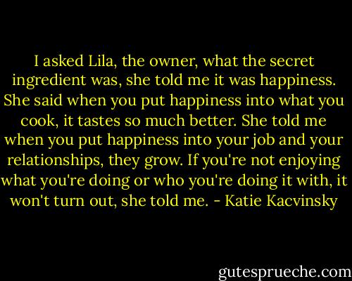 I asked Lila, the owner, what the secret ingredient was, she told me it was happiness. She said when you put happiness into what you cook, it tastes so much better. She told me when you put happiness into your job and your relationships, they grow. If you're not enjoying what you're doing or who you're doing it with, it won't turn out, she told me. - Katie Kacvinsky