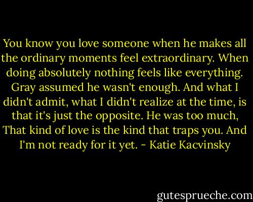 You know you love someone when he makes all the ordinary moments feel extraordinary. When doing absolutely nothing feels like everything. Gray assumed he wasn't enough. And what I didn't admit, what I didn't realize at the time, is that it's just the opposite. He was too much, That kind of love is the kind that traps you. And I'm not ready for it yet. - Katie Kacvinsky
