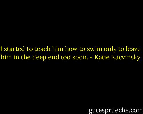 I started to teach him how to swim only to leave him in the deep end too soon. - Katie Kacvinsky