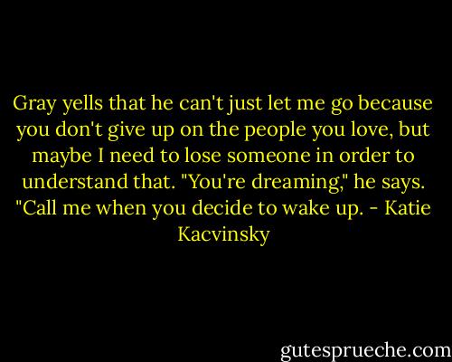 Gray yells that he can't just let me go because you don't give up on the people you love, but maybe I need to lose someone in order to understand that.<br />"You're dreaming," he says. "Call me when you decide to wake up. - Katie Kacvinsky