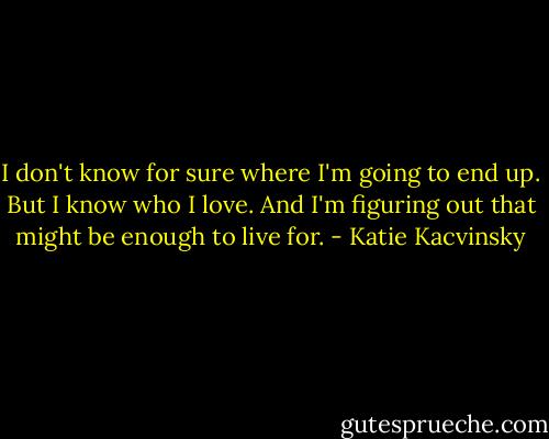 I don't know for sure where I'm going to end up.<br />But I know who I love. And I'm figuring out that might be enough to live for. - Katie Kacvinsky