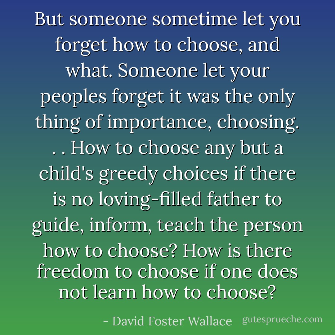 But someone sometime let you forget how to choose, and what. Someone let your peoples forget it was the only thing of importance, choosing. . . How to choose any but a child's greedy choices if there is no loving-filled father to guide, inform, teach the person how to choose? How is there freedom to choose if one does not learn how to choose? - David Foster Wallace