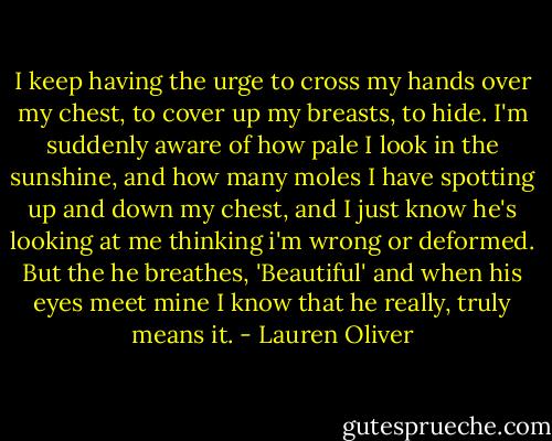I keep having the urge to cross my hands over my chest, to cover up my breasts, to hide. I'm suddenly aware of how pale I look in the sunshine, and how many moles I have spotting up and down my chest, and I just know he's looking at me thinking i'm wrong or deformed. But the he breathes, 'Beautiful' and when his eyes meet mine I know that he really, truly means it. - Lauren Oliver