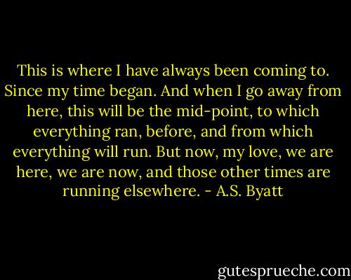 This is where I have always been coming to. Since my time began. And when I go away from here, this will be the mid-point, to which everything ran, before, and from which everything will run. But now, my love, we are here, we are now, and those other times are running elsewhere. - A.S. Byatt