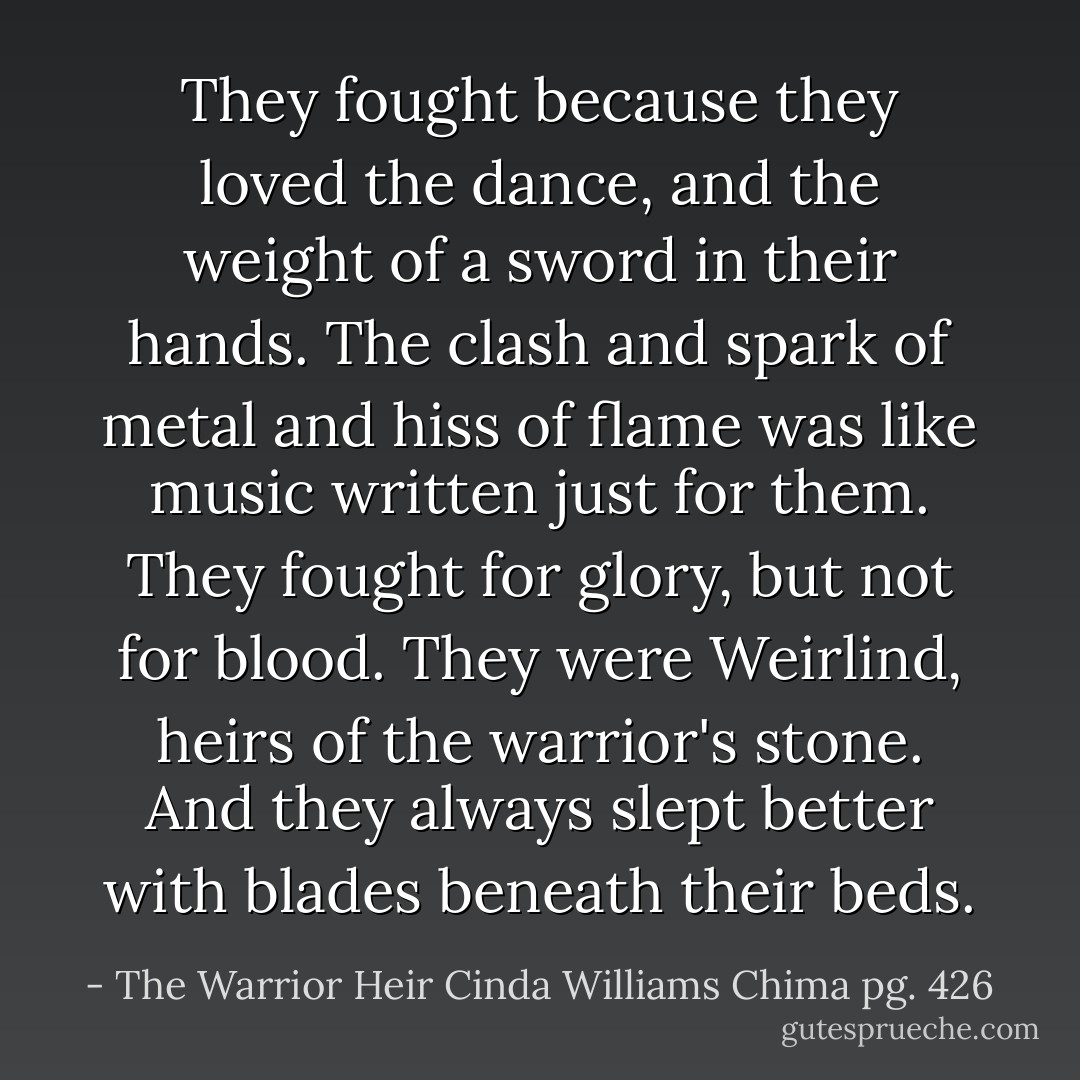 They fought because they loved the dance, and the weight of a sword in their hands. The clash and spark of metal and hiss of flame was like music written just for them. They fought for glory, but not for blood. They were Weirlind, heirs of the warrior's stone. And they always slept better with blades beneath their beds. - The Warrior Heir Cinda Williams Chima pg. 426