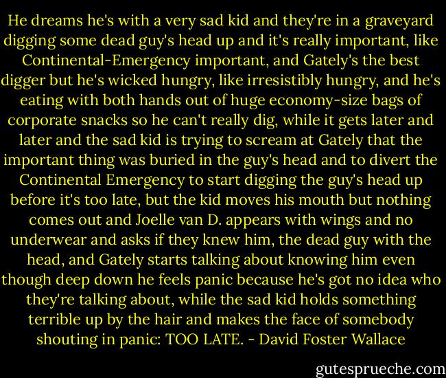 He dreams he's with a very sad kid and they're in a graveyard digging some dead guy's head up and it's really important, like Continental-Emergency important, and Gately's the best digger but he's wicked hungry, like irresistibly hungry, and he's eating with both hands out of huge economy-size bags of corporate snacks so he can't really dig, while it gets later and later and the sad kid is trying to scream at Gately that the important thing was buried in the guy's head and to divert the Continental Emergency to start digging the guy's head up before it's too late, but the kid moves his mouth but nothing comes out and Joelle van D. appears with wings and no underwear and asks if they knew him, the dead guy with the head, and Gately starts talking about knowing him even though deep down he feels panic because he's got no idea who they're talking about, while the sad kid holds something terrible up by the hair and makes the face of somebody shouting in panic: TOO LATE. - David Foster Wallace