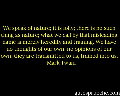 We speak of nature; it is folly; there is no such thing as nature; what we call by that misleading name is merely heredity and training. We have no thoughts of our own, no opinions of our own; they are transmitted to us, trained into us. - Mark Twain