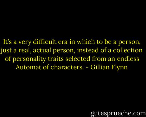 It’s a very difficult era in which to be a person, just a real, actual person, instead of a collection of personality traits selected from an endless Automat of characters. - Gillian Flynn