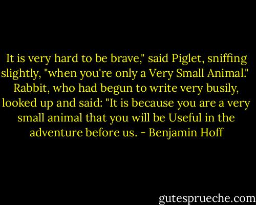 It is very hard to be brave," said Piglet, sniffing slightly, "when you're only a Very Small Animal."<br /><br />Rabbit, who had begun to write very busily, looked up and said: "It is because you are a very small animal that you will be Useful in the adventure before us. - Benjamin Hoff