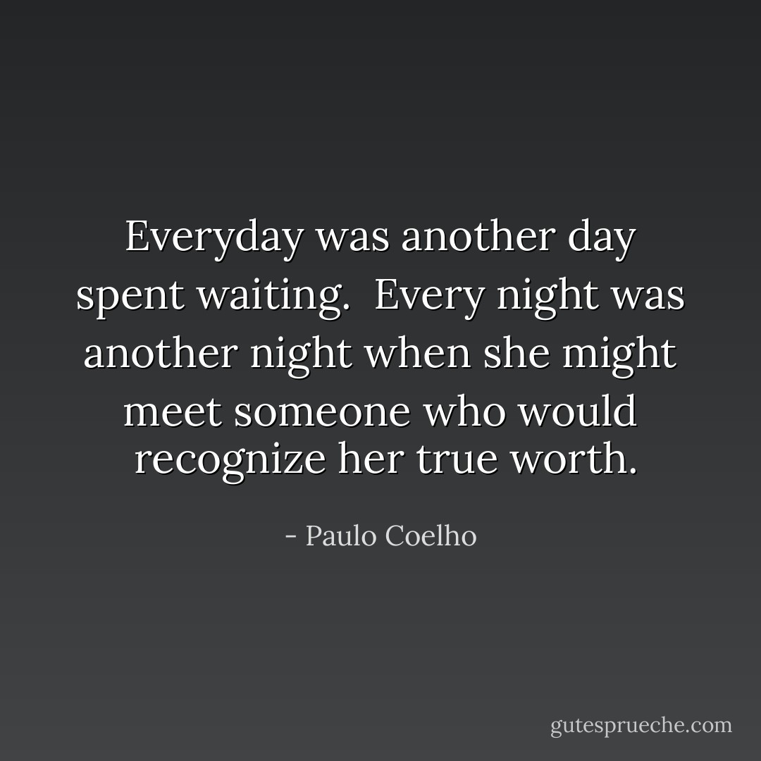 Everyday was another day spent waiting.  Every night was another night when she might meet someone who would  recognize her true worth. - Paulo Coelho