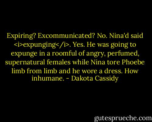Expiring? Excommunicated? No. Nina'd said <i>expunging</i>. Yes. He was going to expunge in a roomful of angry, perfumed, supernatural females while Nina tore Phoebe limb from limb and he wore a dress. How inhumane. - Dakota Cassidy