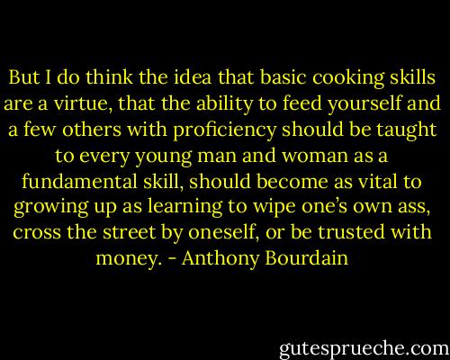 But I do think the idea that basic cooking skills are a virtue, that the ability to feed yourself and a few others with proficiency should be taught to every young man and woman as a fundamental skill, should become as vital to growing up as learning to wipe one’s own ass, cross the street by oneself, or be trusted with money. - Anthony Bourdain