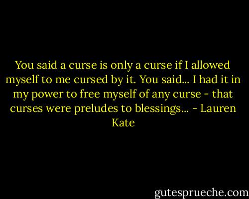 You said a curse is only a curse if I allowed myself to me cursed by it. You said... I had it in my power to free myself of any curse - that curses were preludes to blessings... - Lauren Kate