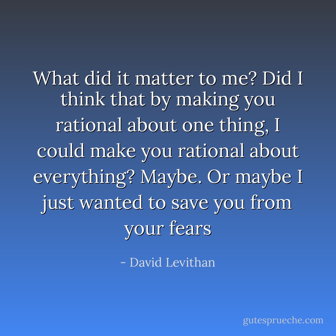 What did it matter to me? Did I think that by making you rational about one thing, I could make you rational about everything? Maybe. Or maybe I just wanted to save you from your fears - David Levithan
