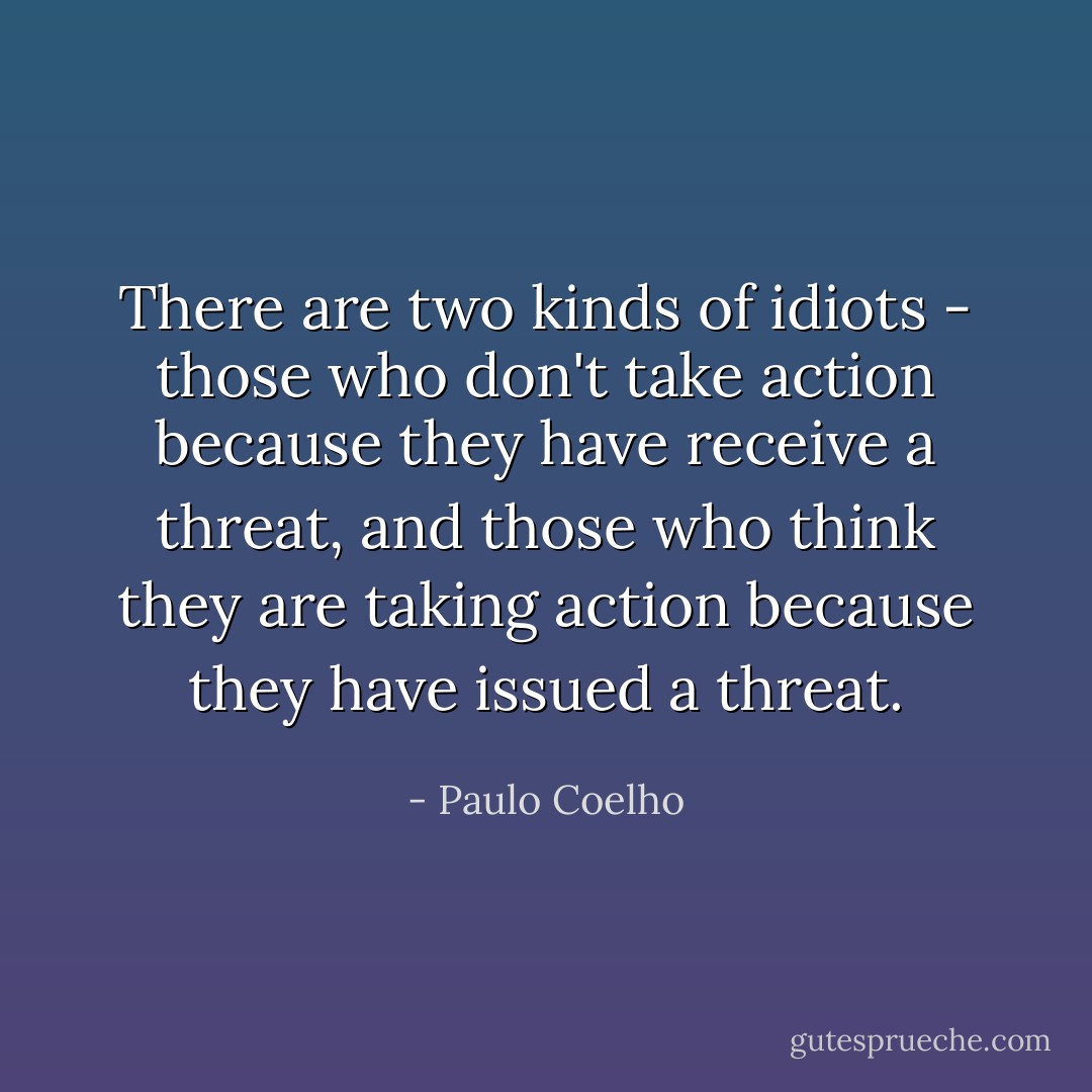 There are two kinds of idiots - those who don't take action because they have receive a threat, and those who think they are taking action because they have issued a threat. - Paulo Coelho
