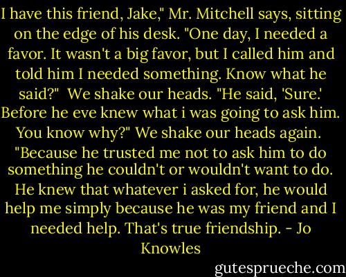 I have this friend, Jake," Mr. Mitchell says, sitting on the edge of his desk. "One day, I needed a favor. It wasn't a big favor, but I called him and told him I needed something. Know what he said?" <br />We shake our heads.<br />"He said, 'Sure.' Before he eve knew what i was going to ask him. You know why?"<br />We shake our heads again. <br />"Because he trusted me not to ask him to do something he couldn't or wouldn't want to do. He knew that whatever i asked for, he would help me simply because he was my friend and I needed help. That's true friendship. - Jo Knowles