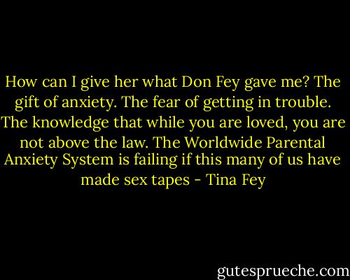 How can I give her what Don Fey gave me? The gift of anxiety. The fear of getting in trouble. The knowledge that while you are loved, you are not above the law. The Worldwide Parental Anxiety System is failing if this many of us have made sex tapes - Tina Fey