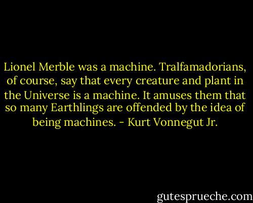 Lionel Merble was a machine. Tralfamadorians, of course, say that every creature and plant in the Universe is a machine. It amuses them that so many Earthlings are offended by the idea of being machines. - Kurt Vonnegut Jr.