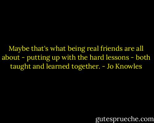 Maybe that's what being real friends are all about - putting up with the hard lessons - both taught and learned together. - Jo Knowles