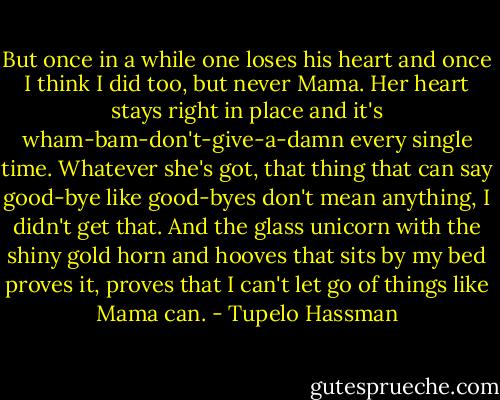But once in a while one loses his heart and once I think I did too, but never Mama. Her heart stays right in place and it's wham-bam-don't-give-a-damn every single time. Whatever she's got, that thing that can say good-bye like good-byes don't mean anything, I didn't get that. And the glass unicorn with the shiny gold horn and hooves that sits by my bed proves it, proves that I can't let go of things like Mama can. - Tupelo Hassman