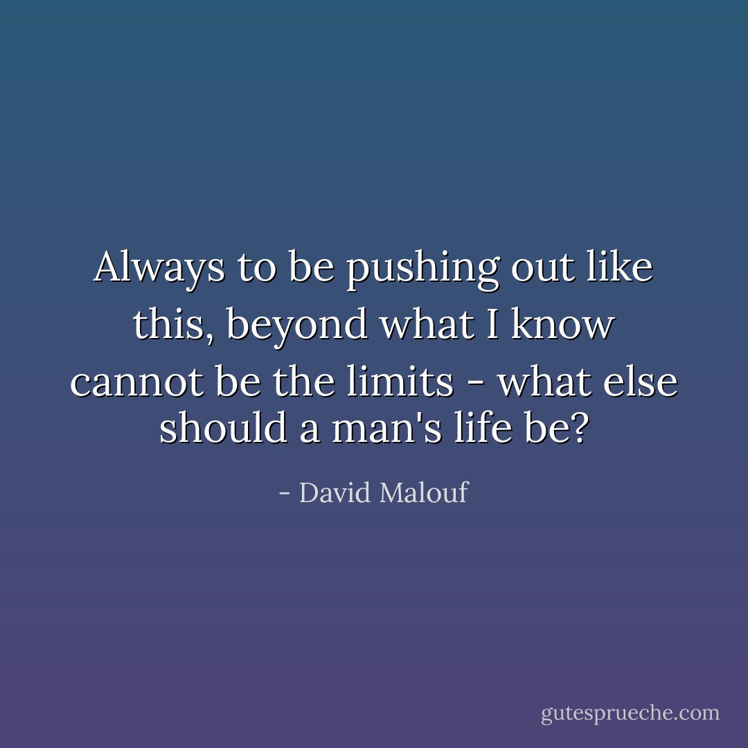 Always to be pushing out like this, beyond what I know cannot be the limits - what else should a man's life be? - David Malouf