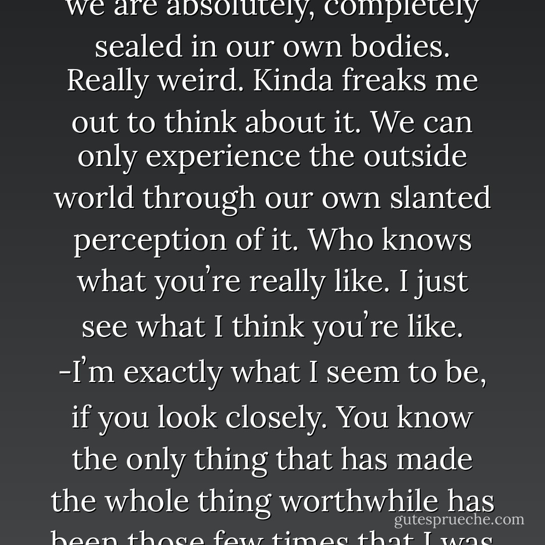 -Yeah. Iʼve always felt this way. I mean weʼre born alone, we die alone. And while weʼre here we are absolutely, completely sealed in our own bodies. Really weird. Kinda freaks me out to think about it. We can only experience the outside world through our own slanted perception of it. Who knows what youʼre really like. I just see what I think youʼre like.<br />-Iʼm exactly what I seem to be, if you look closely. You know the only thing that has made the whole thing worthwhile has been those few times that I was able to truly connect with another person. - Tom Ford