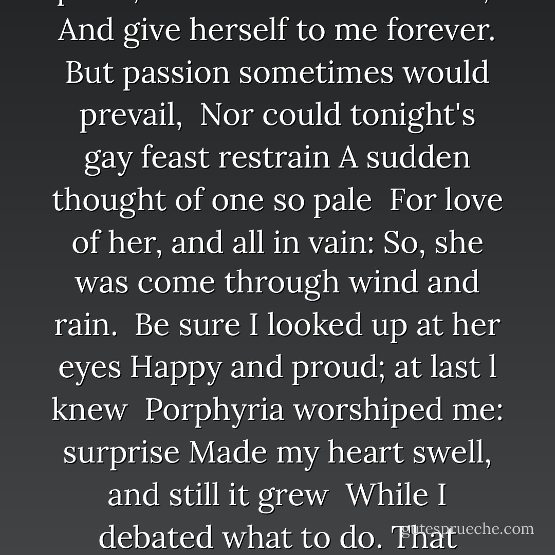 The rain set early in tonight,<br />The sullen wind was soon awake, <br />It tore the elm-tops down for spite,<br />And did its worst to vex the lake: <br />I listened with heart fit to break.<br />When glided in Porphyria; straight <br />She shut the cold out and the storm,<br />And kneeled and made the cheerless grate <br />Blaze up, and all the cottage warm; <br />Which done, she rose, and from her form<br />Withdrew the dripping cloak and shawl, <br />And laid her soiled gloves by, untied<br />Her hat and let the damp hair fall, <br />And, last, she sat down by my side <br />And called me. When no voice replied,<br />She put my arm about her waist,<br />And made her smooth white shoulder bare, <br />And all her yellow hair displaced,<br />And, stooping, made my cheek lie there, <br />And spread, o'er all, her yellow hair,<br />Murmuring how she loved me — she <br />Too weak, for all her heart's endeavor,<br />To set its struggling passion free <br />From pride, and vainer ties dissever, <br />And give herself to me forever.<br />But passion sometimes would prevail, <br />Nor could tonight's gay feast restrain<br />A sudden thought of one so pale <br />For love of her, and all in vain:<br />So, she was come through wind and rain. <br />Be sure I looked up at her eyes<br />Happy and proud; at last l knew <br />Porphyria worshiped me: surprise<br />Made my heart swell, and still it grew <br />While I debated what to do.<br />That moment she was mine, mine, fair,<br />Perfectly pure and good: I found<br />A thing to do, and all her hair<br />In one long yellow string l wound <br />Three times her little throat around,<br />And strangled her. No pain felt she;<br />I am quite sure she felt no pain. <br />As a shut bud that holds a bee,<br />I	warily oped her lids: again <br />Laughed the blue eyes without a stain.<br />And l untightened next the tress <br />About her neck; her cheek once more<br />Blushed bright beneath my burning kiss: <br />I propped her head up as before, <br />Only, this time my shoulder bore<br />Her head, which droops upon it still: <br />The smiling rosy little head,<br />So glad it has its utmost will, <br />That all it scorned at once is fled, <br />And I, its love, am gained instead!<br />Porphyria's love: she guessed not how <br />Her darling one wish would be heard.<br />And thus we sit together now, <br />And all night long we have not stirred,<br />And yet God has not said aword! - Robert Browning