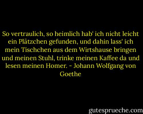 So vertraulich, so heimlich hab' ich nicht leicht ein Plätzchen gefunden, und dahin lass' ich mein Tischchen aus dem Wirtshause bringen und meinen Stuhl, trinke meinen Kaffee da und lesen meinen Homer. - Johann Wolfgang von Goethe