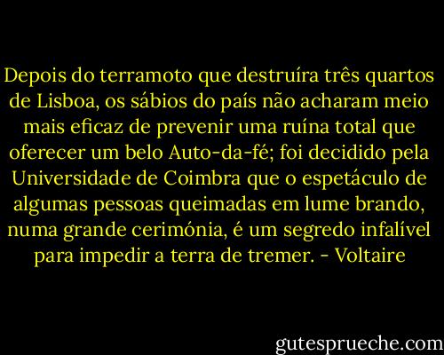 Depois do terramoto que destruíra três quartos de Lisboa, os sábios do país não acharam meio mais eficaz de prevenir uma ruína total que oferecer um belo Auto-da-fé; foi decidido pela Universidade de Coimbra que o espetáculo de algumas pessoas queimadas em lume brando, numa grande cerimónia, é um segredo infalível para impedir a terra de tremer. - Voltaire