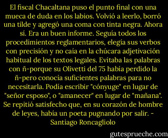 El fiscal Chacaltana puso el punto final con una mueca de duda en los labios. Volvió a leerlo, borró una tilde y agregó una coma con tinta negra. Ahora sí. Era un buen informe. Seguía todos los procedimientos reglamentarios, elegía sus verbos con precisión y no caía en la chúcara adjetivación habitual de los textos legales. Evitaba las palabras con ñ-porque su Olivetti del 75 había perdido la ñ-pero conocía suficientes palabras para no necesitarla. Podía escribir "cónyuge" en lugar de "señor esposo", o "amanecer" en lugar de "mañana". Se repitió satisfecho que, en su corazón de hombre de leyes, había un poeta pugnando por salir. - Santiago Roncagliolo