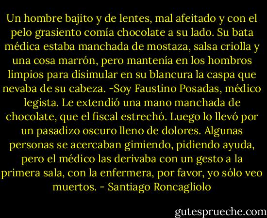 Un hombre bajito y de lentes, mal afeitado y con el pelo grasiento comía chocolate a su lado. Su bata médica estaba manchada de mostaza, salsa criolla y una cosa marrón, pero mantenía en los hombros limpios para disimular en su blancura la caspa que nevaba de su cabeza.<br />-Soy Faustino Posadas, médico legista.<br />Le extendió una mano manchada de chocolate, que el fiscal estrechó. Luego lo llevó por un pasadizo oscuro lleno de dolores. Algunas personas se acercaban gimiendo, pidiendo ayuda, pero el médico las derivaba con un gesto a la primera sala, con la enfermera, por favor, yo sólo veo muertos. - Santiago Roncagliolo
