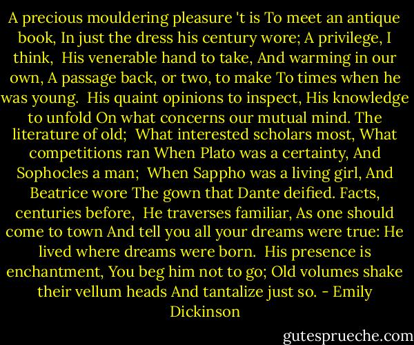 A precious mouldering pleasure 't is<br />To meet an antique book,<br />In just the dress his century wore;<br />A privilege, I think,<br /><br />His venerable hand to take,<br />And warming in our own,<br />A passage back, or two, to make<br />To times when he was young.<br /><br />His quaint opinions to inspect,<br />His knowledge to unfold<br />On what concerns our mutual mind.<br />The literature of old;<br /><br />What interested scholars most,<br />What competitions ran<br />When Plato was a certainty,<br />And Sophocles a man;<br /><br />When Sappho was a living girl,<br />And Beatrice wore<br />The gown that Dante deified.<br />Facts, centuries before,<br /><br />He traverses familiar,<br />As one should come to town<br />And tell you all your dreams were true:<br />He lived where dreams were born.<br /><br />His presence is enchantment,<br />You beg him not to go;<br />Old volumes shake their vellum heads<br />And tantalize just so. - Emily Dickinson