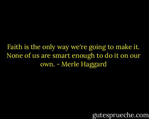 Faith is the only way we're going to make it. None of us are smart enough to do it on our own. - Merle Haggard