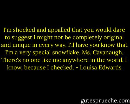 I'm shocked and appalled that you would dare to suggest I might not be completely original and unique in every way. I'll have you know that I'm a very special snowflake, Ms. Cavanaugh. There's no one like me anywhere in the world. I know, because I checked. - Louisa Edwards