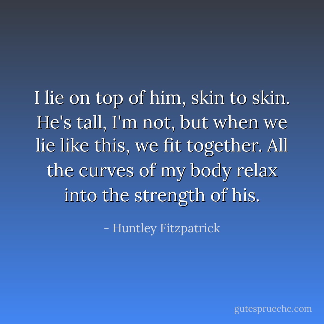 I lie on top of him, skin to skin. He's tall, I'm not, but when we lie like this, we fit together. All the curves of my body relax into the strength of his. - Huntley Fitzpatrick