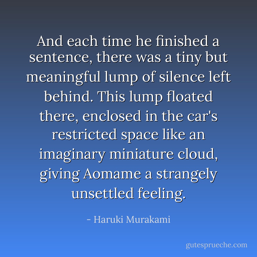 And each time he finished a sentence, there was a tiny but meaningful lump of silence left behind. This lump floated there, enclosed in the car's restricted space like an imaginary miniature cloud, giving Aomame a strangely unsettled feeling. - Haruki Murakami