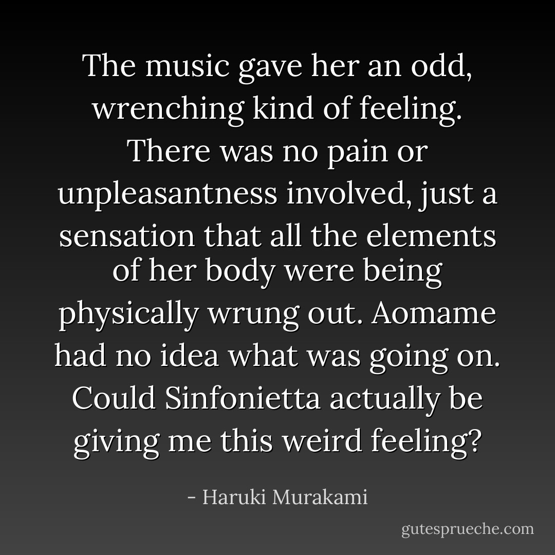 The music gave her an odd, wrenching kind of feeling. There was no pain or unpleasantness involved, just a sensation that all the elements of her body were being physically wrung out. Aomame had no idea what was going on. Could Sinfonietta actually be giving me this weird feeling? - Haruki Murakami