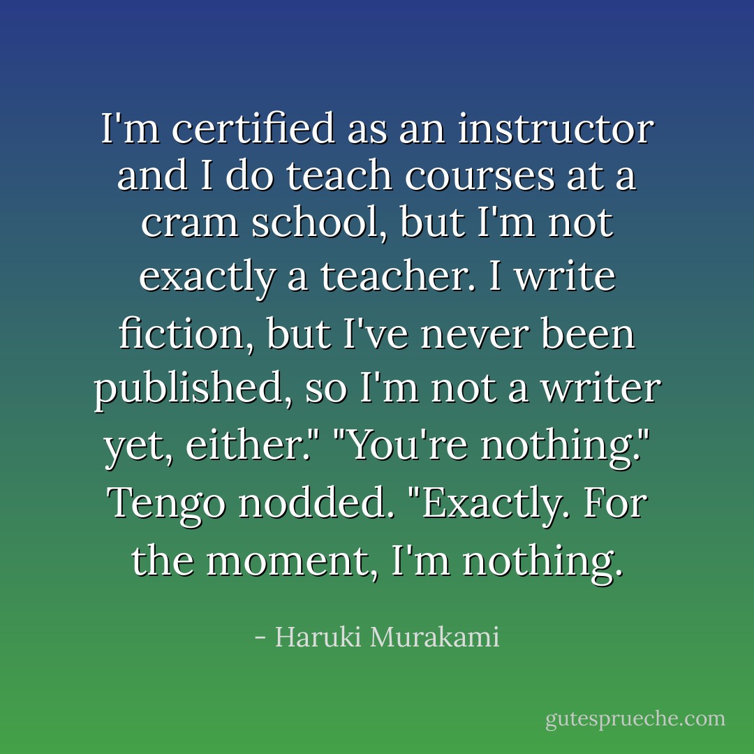 I'm certified as an instructor and I do teach courses at a cram school, but I'm not exactly a teacher. I write fiction, but I've never been published, so I'm not a writer yet, either." "You're nothing." Tengo nodded. "Exactly. For the moment, I'm nothing. - Haruki Murakami