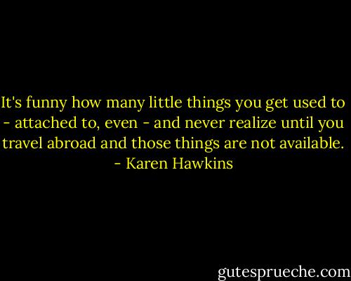 It's funny how many little things you get used to - attached to, even - and never realize until you travel abroad and those things are not available. - Karen Hawkins